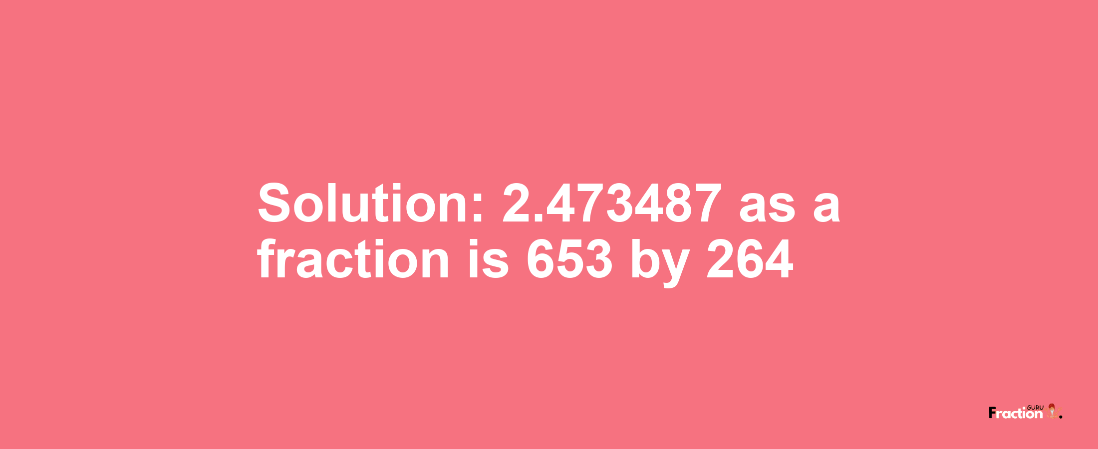 Solution:2.473487 as a fraction is 653/264